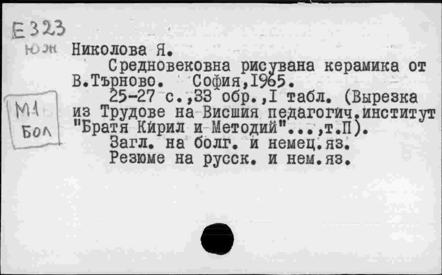 ﻿Бол
юлі Николова Я.
Средновековна рисувана керамика от В.Търново. София,1965.
25-27 с.,33 обр.,1 табл. (Вырезка из Трудове на Внешня педагогии.институт "Братя Кйрил и Методий"... ,т.П).
Загл. на болг. и немец.яз.
Резюме на русск. и нем.яз.